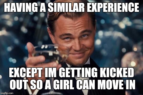 Leonardo Dicaprio Cheers Meme | HAVING A SIMILAR EXPERIENCE EXCEPT IM GETTING KICKED OUT SO A GIRL CAN MOVE IN | image tagged in memes,leonardo dicaprio cheers | made w/ Imgflip meme maker