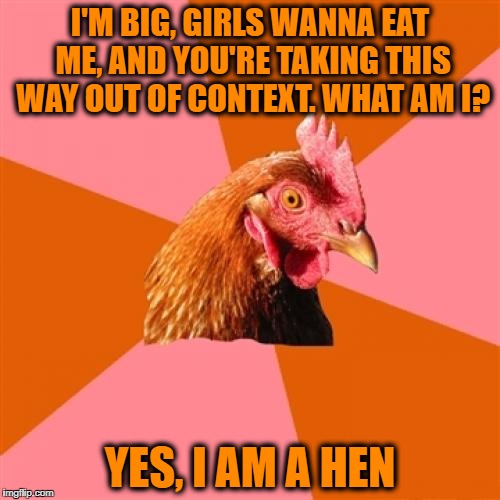 Anti Joke Chicken | I'M BIG, GIRLS WANNA EAT ME, AND YOU'RE TAKING THIS WAY OUT OF CONTEXT. WHAT AM I? YES, I AM A HEN | image tagged in memes,anti joke chicken | made w/ Imgflip meme maker