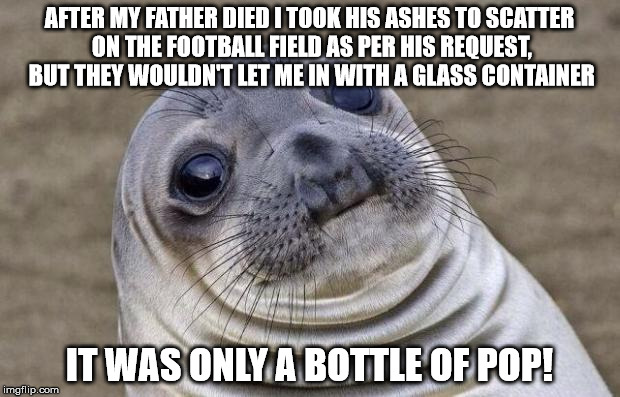 Awkward Moment Sealion Meme | AFTER MY FATHER DIED I TOOK HIS ASHES TO SCATTER ON THE FOOTBALL FIELD AS PER HIS REQUEST, BUT THEY WOULDN'T LET ME IN WITH A GLASS CONTAINER; IT WAS ONLY A BOTTLE OF POP! | image tagged in memes,awkward moment sealion | made w/ Imgflip meme maker