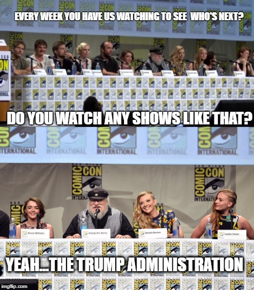 GOT Trump? | EVERY WEEK YOU HAVE US WATCHING TO SEE  WHO'S NEXT? DO YOU WATCH ANY SHOWS LIKE THAT? YEAH...THE TRUMP ADMINISTRATION | image tagged in got,trump,comic con | made w/ Imgflip meme maker