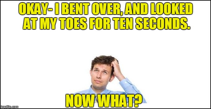 OKAY- I BENT OVER, AND LOOKED AT MY TOES FOR TEN SECONDS. NOW WHAT? | made w/ Imgflip meme maker