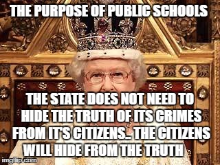 Queen of England | THE PURPOSE OF PUBLIC SCHOOLS; THE STATE DOES NOT NEED TO HIDE THE TRUTH OF ITS CRIMES FROM IT'S CITIZENS.. THE CITIZENS WILL HIDE FROM THE TRUTH | image tagged in queen of england | made w/ Imgflip meme maker