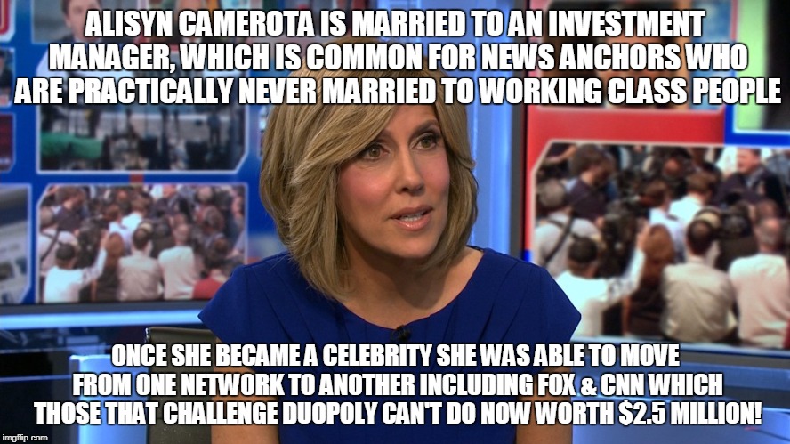 ALISYN CAMEROTA IS MARRIED TO AN INVESTMENT MANAGER, WHICH IS COMMON FOR NEWS ANCHORS WHO ARE PRACTICALLY NEVER MARRIED TO WORKING CLASS PEOPLE; ONCE SHE BECAME A CELEBRITY SHE WAS ABLE TO MOVE FROM ONE NETWORK TO ANOTHER INCLUDING FOX & CNN WHICH THOSE THAT CHALLENGE DUOPOLY CAN'T DO NOW WORTH $2.5 MILLION! | made w/ Imgflip meme maker