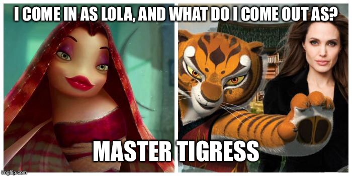 Reference to that Angelina Jolie was Lola in Dreamworks "Shark Tale" before she was Master Tigress in the "Kung Fu Panda" Films. | I COME IN AS LOLA, AND WHAT DO I COME OUT AS? MASTER TIGRESS | image tagged in memes | made w/ Imgflip meme maker