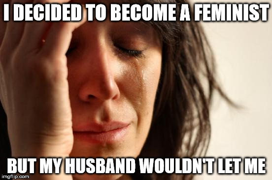 First World Problems Meme | I DECIDED TO BECOME A FEMINIST; BUT MY HUSBAND WOULDN'T LET ME | image tagged in memes,first world problems | made w/ Imgflip meme maker