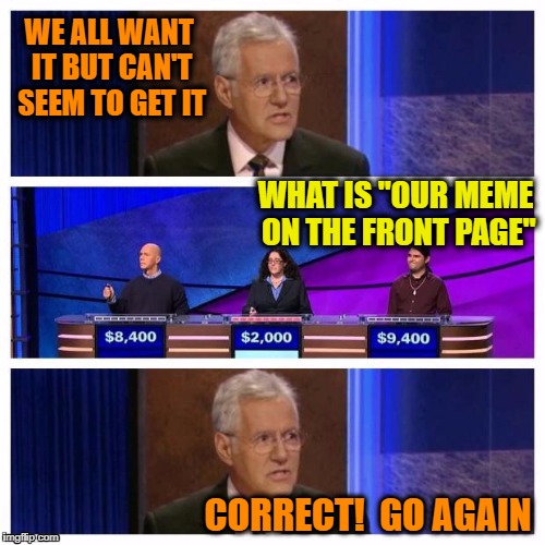 That's for sure!  lol | WE ALL WANT IT BUT CAN'T SEEM TO GET IT; WHAT IS "OUR MEME ON THE FRONT PAGE"; CORRECT!  GO AGAIN | image tagged in jeopardy | made w/ Imgflip meme maker