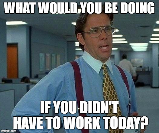 That Would Be Great Meme | WHAT WOULD YOU BE DOING; IF YOU DIDN'T HAVE TO WORK TODAY? | image tagged in memes,that would be great | made w/ Imgflip meme maker
