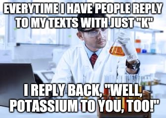 I mean, how hard is it to say okay? | EVERYTIME I HAVE PEOPLE REPLY TO MY TEXTS WITH JUST "K"; I REPLY BACK, "WELL, POTASSIUM TO YOU, TOO!" | image tagged in chemistry,text messages,memes,replies | made w/ Imgflip meme maker