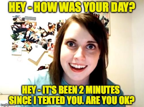 Been There | HEY - HOW WAS YOUR DAY? HEY - IT'S BEEN 2 MINUTES SINCE I TEXTED YOU. ARE YOU OK? | image tagged in memes,overly attached girlfriend | made w/ Imgflip meme maker
