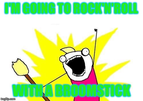X All The Y | I'M GOING TO ROCK'N'ROLL; WITH A BROOMSTICK | image tagged in memes,x all the y | made w/ Imgflip meme maker