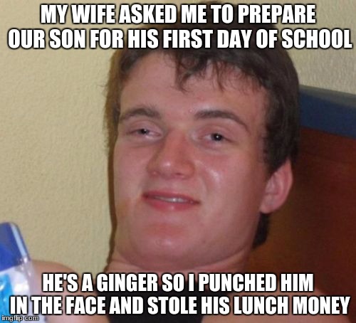 10 Guy (Redhead Week July 31-August 6, an OlympianProduct Event) | MY WIFE ASKED ME TO PREPARE OUR SON FOR HIS FIRST DAY OF SCHOOL; HE'S A GINGER SO I PUNCHED HIM IN THE FACE AND STOLE HIS LUNCH MONEY | image tagged in memes,10 guy | made w/ Imgflip meme maker