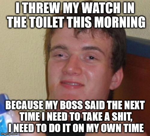 10 Guy Meme | I THREW MY WATCH IN THE TOILET THIS MORNING; BECAUSE MY BOSS SAID THE NEXT TIME I NEED TO TAKE A SHIT, I NEED TO DO IT ON MY OWN TIME | image tagged in memes,10 guy | made w/ Imgflip meme maker