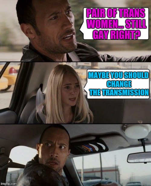 The Rock Driving Meme | PAIR OF TRANS WOMEN... STILL GAY RIGHT? MAYBE YOU SHOULD CHANGE THE TRANSMISSION | image tagged in memes,the rock driving | made w/ Imgflip meme maker