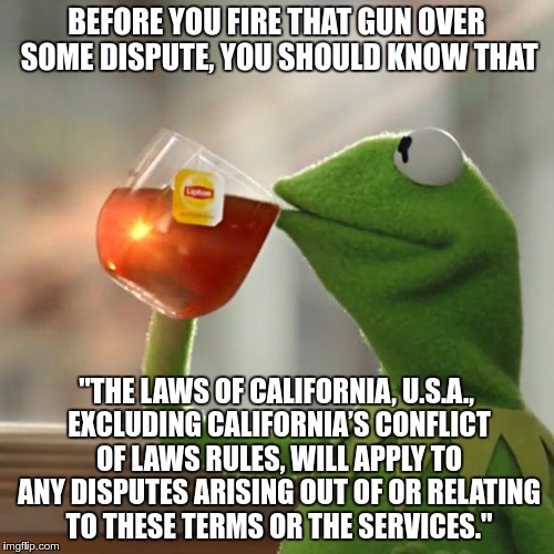 But That's None Of My Business Meme | BEFORE YOU FIRE THAT GUN OVER SOME DISPUTE, YOU SHOULD KNOW THAT; "THE LAWS OF CALIFORNIA, U.S.A., EXCLUDING CALIFORNIA’S CONFLICT OF LAWS RULES, WILL APPLY TO ANY DISPUTES ARISING OUT OF OR RELATING TO THESE TERMS OR THE SERVICES." | image tagged in memes,but thats none of my business,kermit the frog | made w/ Imgflip meme maker