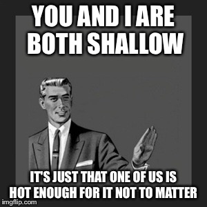 Kill Yourself Guy Meme | YOU AND I ARE BOTH SHALLOW; IT'S JUST THAT ONE OF US IS HOT ENOUGH FOR IT NOT TO MATTER | image tagged in memes,kill yourself guy | made w/ Imgflip meme maker