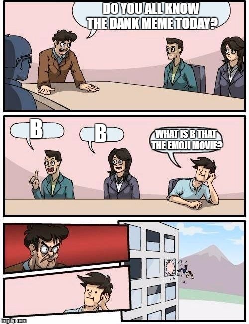 Boardroom Meeting Suggestion Meme | DO YOU ALL KNOW THE DANK MEME TODAY? B; B; WHAT IS B THAT THE EMOJI MOVIE? | image tagged in memes,boardroom meeting suggestion | made w/ Imgflip meme maker