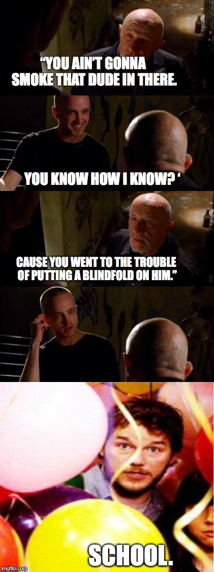 “YOU AIN’T GONNA SMOKE THAT DUDE IN THERE. 


                           

                            






































   









        YOU KNOW HOW I KNOW? ‘; CAUSE YOU WENT TO THE TROUBLE OF PUTTING A BLINDFOLD ON HIM.”; SCHOOL. | image tagged in breaking bad parks and rec mashup,breaking bad,parks and rec,school | made w/ Imgflip meme maker