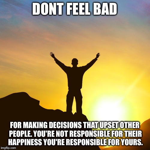 Positive Attitude | DONT FEEL BAD; FOR MAKING DECISIONS THAT UPSET OTHER PEOPLE. YOU'RE NOT RESPONSIBLE FOR THEIR HAPPINESS YOU'RE RESPONSIBLE FOR YOURS. | image tagged in positive attitude | made w/ Imgflip meme maker