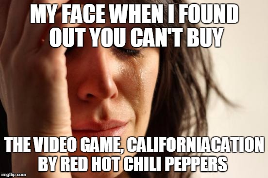 Who else wishes it was Real!  | MY FACE WHEN I FOUND OUT YOU CAN'T BUY; THE VIDEO GAME, CALIFORNIACATION BY RED HOT CHILI PEPPERS | image tagged in memes,first world problems,red hot chili peppers,video games,californiacation | made w/ Imgflip meme maker