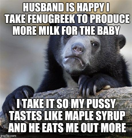 Confession Bear Meme | HUSBAND IS HAPPY I TAKE FENUGREEK TO PRODUCE MORE MILK FOR THE BABY; I TAKE IT SO MY PUSSY TASTES LIKE MAPLE SYRUP AND HE EATS ME OUT MORE | image tagged in memes,confession bear | made w/ Imgflip meme maker