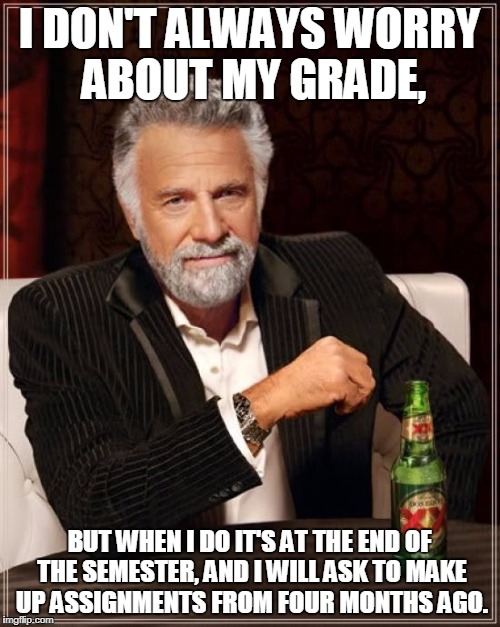 The Most Interesting Man In The World | I DON'T ALWAYS WORRY ABOUT MY GRADE, BUT WHEN I DO IT'S AT THE END OF THE SEMESTER, AND I WILL ASK TO MAKE UP ASSIGNMENTS FROM FOUR MONTHS AGO. | image tagged in memes,the most interesting man in the world | made w/ Imgflip meme maker