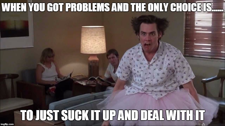WHEN YOU GOT PROBLEMS AND THE ONLY CHOICE IS...... TO JUST SUCK IT UP AND DEAL WITH IT | image tagged in crazy | made w/ Imgflip meme maker