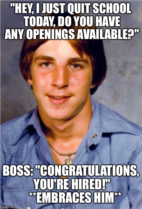 Old Economy Steve | "HEY, I JUST QUIT SCHOOL TODAY, DO YOU HAVE ANY OPENINGS AVAILABLE?"; BOSS: "CONGRATULATIONS, YOU'RE HIRED!"   
**EMBRACES HIM** | image tagged in old economy steve | made w/ Imgflip meme maker