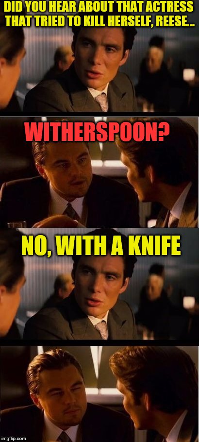 seasick inception | DID YOU HEAR ABOUT THAT ACTRESS THAT TRIED TO KILL HERSELF, REESE... WITHERSPOON? NO, WITH A KNIFE | image tagged in seasick inception | made w/ Imgflip meme maker