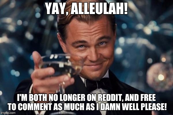Leonardo Dicaprio Cheers Meme | YAY, ALLEULAH! I'M BOTH NO LONGER ON REDDIT, AND FREE TO COMMENT AS MUCH AS I DAMN WELL PLEASE! | image tagged in memes,leonardo dicaprio cheers | made w/ Imgflip meme maker