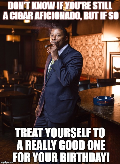 CigarSmoke | DON'T KNOW IF YOU'RE STILL A CIGAR AFICIONADO, BUT IF SO; TREAT YOURSELF TO A REALLY GOOD ONE FOR YOUR BIRTHDAY! | image tagged in cigarsmoke | made w/ Imgflip meme maker