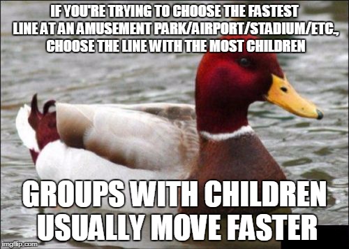 Malicious Advice Mallard Meme | IF YOU'RE TRYING TO CHOOSE THE FASTEST LINE AT AN AMUSEMENT PARK/AIRPORT/STADIUM/ETC., CHOOSE THE LINE WITH THE MOST CHILDREN; GROUPS WITH CHILDREN USUALLY MOVE FASTER | image tagged in memes,malicious advice mallard,AdviceAnimals | made w/ Imgflip meme maker
