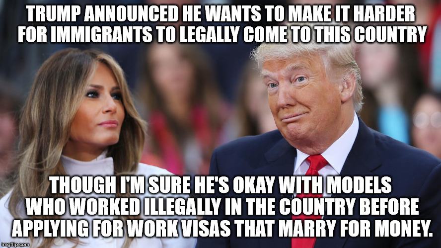 Donald and Melania Trump | TRUMP ANNOUNCED HE WANTS TO MAKE IT HARDER FOR IMMIGRANTS TO LEGALLY COME TO THIS COUNTRY; THOUGH I'M SURE HE'S OKAY WITH MODELS WHO WORKED ILLEGALLY IN THE COUNTRY BEFORE APPLYING FOR WORK VISAS THAT MARRY FOR MONEY. | image tagged in donald and melania trump | made w/ Imgflip meme maker