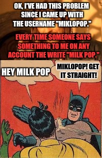 Why does miklopop have to look like milk pop... | OK, I'VE HAD THIS PROBLEM SINCE I CAME UP WITH THE USERNAME "MIKLOPOP."; EVERY TIME SOMEONE SAYS SOMETHING TO ME ON ANY ACCOUNT THE WRITE "MILK POP."; MIKLOPOP! GET IT STRAIGHT! HEY MILK POP | image tagged in batman slapping robin,use someones username in your meme | made w/ Imgflip meme maker