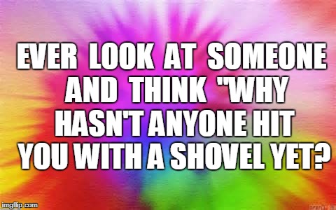 COLORFUL  | EVER  LOOK  AT  SOMEONE  AND  THINK  "WHY HASN'T ANYONE HIT YOU WITH A SHOVEL YET? | image tagged in colorful | made w/ Imgflip meme maker