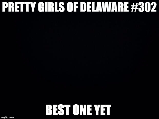 Black background | PRETTY GIRLS OF DELAWARE #302; BEST ONE YET | image tagged in black background | made w/ Imgflip meme maker