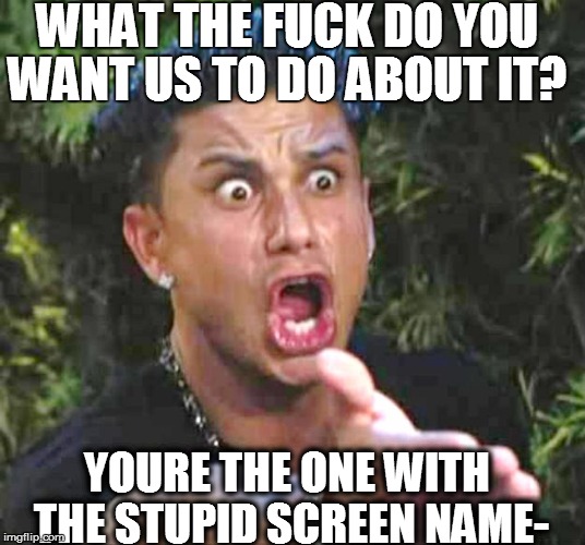 WHAT THE F**K DO YOU WANT US TO DO ABOUT IT? YOURE THE ONE WITH THE STUPID SCREEN NAME- | made w/ Imgflip meme maker