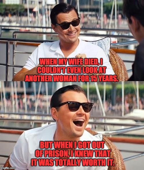 Leonardo DiCaprio | WHEN MY WIFE DIED, I COULDN'T EVEN LOOK AT ANOTHER WOMAN FOR 15 YEARS. BUT WHEN I GOT OUT OF PRISON, I KNEW THAT IT WAS TOTALLY WORTH IT. | image tagged in leonardo dicaprio | made w/ Imgflip meme maker