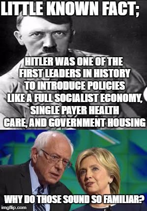 They say that he was Right-Wing, but his policies and personal beliefs tell a different story... | LITTLE KNOWN FACT;; HITLER WAS ONE OF THE FIRST LEADERS IN HISTORY TO INTRODUCE POLICIES LIKE A FULL SOCIALIST ECONOMY, SINGLE PAYER HEALTH CARE, AND GOVERNMENT HOUSING; WHY DO THOSE SOUND SO FAMILIAR? | image tagged in hitler,bernie or hillary,socialism | made w/ Imgflip meme maker