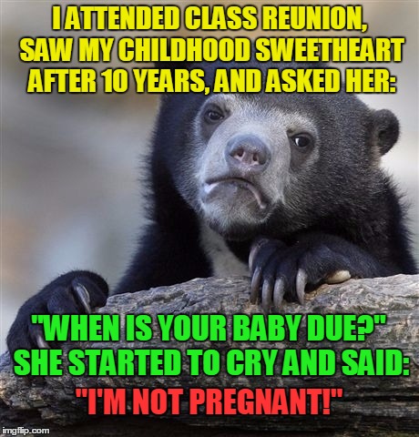 Class reunions - that's why I hate 'em!! | I ATTENDED CLASS REUNION, SAW MY CHILDHOOD SWEETHEART AFTER 10 YEARS, AND ASKED HER:; "WHEN IS YOUR BABY DUE?" SHE STARTED TO CRY AND SAID:; "I'M NOT PREGNANT!" | image tagged in memes,confession bear,funny,class reunion,school,pregnant | made w/ Imgflip meme maker