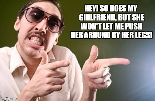 HEY! SO DOES MY GIRLFRIEND, BUT SHE WON'T LET ME PUSH HER AROUND BY HER LEGS! | made w/ Imgflip meme maker