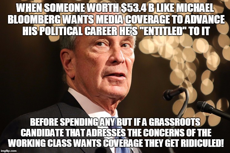 Michael Bloomberg | WHEN SOMEONE WORTH $53.4 B LIKE MICHAEL BLOOMBERG WANTS MEDIA COVERAGE TO ADVANCE HIS POLITICAL CAREER HE'S "ENTITLED" TO IT; BEFORE SPENDING ANY BUT IF A GRASSROOTS CANDIDATE THAT ADRESSES THE CONCERNS OF THE WORKING CLASS WANTS COVERAGE THEY GET RIDICULED! | image tagged in michael bloomberg | made w/ Imgflip meme maker