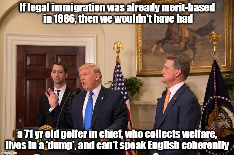 RAISE Act is RACE Act | If legal immigration was already merit-based in 1886, then we wouldn't have had; a 71 yr old golfer in chief, who collects welfare, lives in a 'dump', and can't speak English coherently | image tagged in donald trump,resist,trump immigration policy,immigration | made w/ Imgflip meme maker