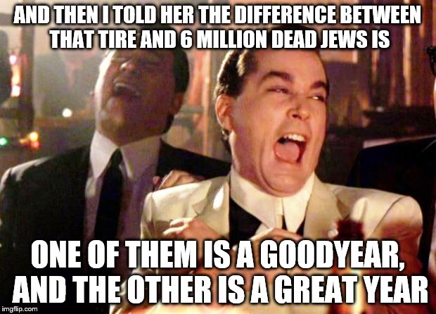 Goodfellas Laugh | AND THEN I TOLD HER THE DIFFERENCE BETWEEN THAT TIRE AND 6 MILLION DEAD JEWS IS; ONE OF THEM IS A GOODYEAR, AND THE OTHER IS A GREAT YEAR | image tagged in goodfellas laugh | made w/ Imgflip meme maker