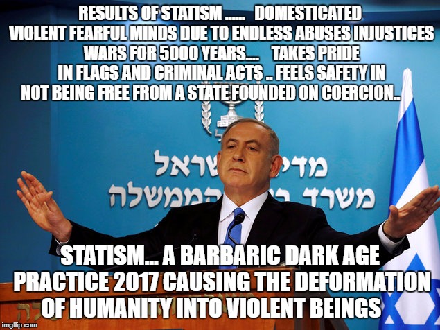 Bibi | RESULTS OF STATISM ......   DOMESTICATED VIOLENT FEARFUL MINDS DUE TO ENDLESS ABUSES INJUSTICES WARS FOR 5000 YEARS....    TAKES PRIDE IN FLAGS AND CRIMINAL ACTS .. FEELS SAFETY IN NOT BEING FREE FROM A STATE FOUNDED ON COERCION.. STATISM... A BARBARIC DARK AGE PRACTICE 2017 CAUSING THE DEFORMATION OF HUMANITY INTO VIOLENT BEINGS | image tagged in bibi | made w/ Imgflip meme maker