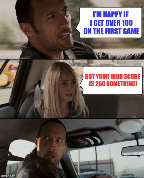 The Rock Driving Meme | I'M HAPPY IF I GET OVER 100 ON THE FIRST GAME BUT YOUR HIGH SCORE IS 260 SOMETHING! | image tagged in memes,the rock driving | made w/ Imgflip meme maker