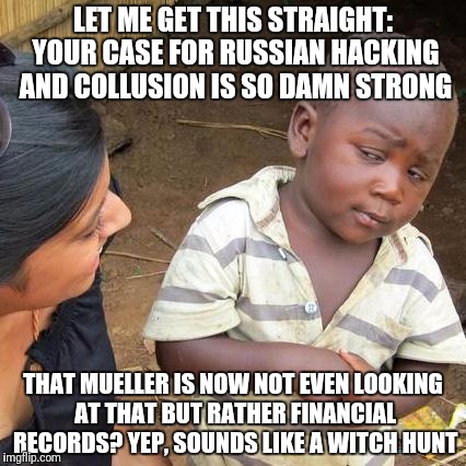 Third World Skeptical Kid | LET ME GET THIS STRAIGHT: YOUR CASE FOR RUSSIAN HACKING AND COLLUSION IS SO DAMN STRONG; THAT MUELLER IS NOW NOT EVEN LOOKING AT THAT BUT RATHER FINANCIAL RECORDS? YEP, SOUNDS LIKE A WITCH HUNT | image tagged in memes,third world skeptical kid | made w/ Imgflip meme maker