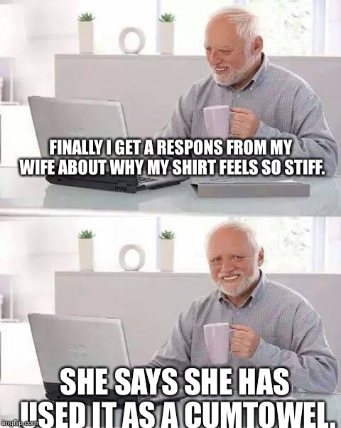 Hide the Pain Harold Meme | FINALLY I GET A RESPONS FROM MY WIFE ABOUT WHY MY SHIRT FEELS SO STIFF. SHE SAYS SHE HAS USED IT AS A CUMTOWEL. | image tagged in memes,hide the pain harold | made w/ Imgflip meme maker