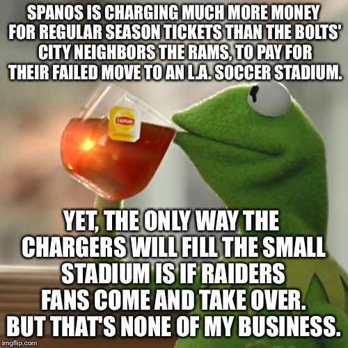 Chargers' owner Spanos charging too much money for tickets - can only fill soccer stadium if Raiders come | SPANOS IS CHARGING MUCH MORE MONEY FOR REGULAR SEASON TICKETS THAN THE BOLTS' CITY NEIGHBORS THE RAMS, TO PAY FOR THEIR FAILED MOVE TO AN L.A. SOCCER STADIUM. YET, THE ONLY WAY THE CHARGERS WILL FILL THE SMALL STADIUM IS IF RAIDERS FANS COME AND TAKE OVER. BUT THAT'S NONE OF MY BUSINESS. | image tagged in memes,but thats none of my business,kermit the frog,los angeles chargers,raiders,expensive | made w/ Imgflip meme maker