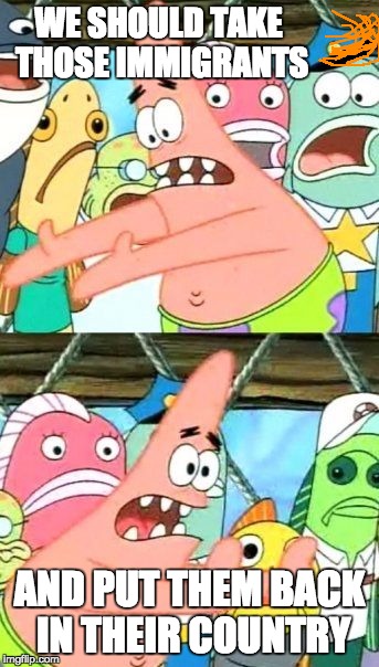 Put It Somewhere Else Patrick Meme | WE SHOULD TAKE THOSE IMMIGRANTS; AND PUT THEM BACK IN THEIR COUNTRY | image tagged in memes,put it somewhere else patrick | made w/ Imgflip meme maker