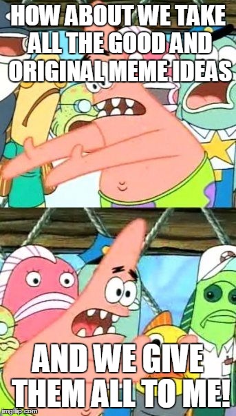 Give 'em to me please! | HOW ABOUT WE TAKE ALL THE GOOD AND ORIGINAL MEME IDEAS; AND WE GIVE THEM ALL TO ME! | image tagged in memes,put it somewhere else patrick,dank memes,original meme,good memes | made w/ Imgflip meme maker